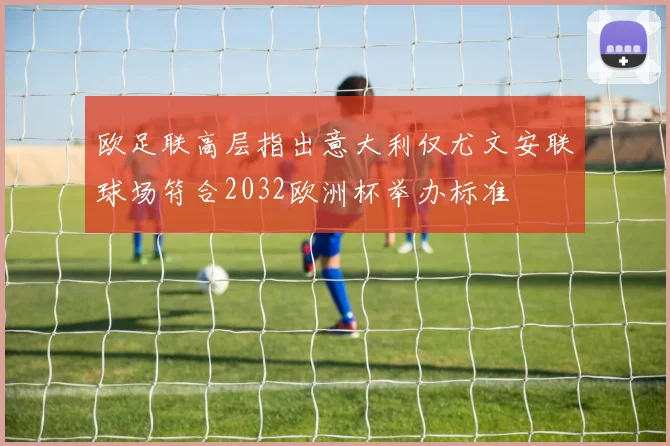 欧足联高层指出意大利仅尤文安联球场符合2032欧洲杯举办标准