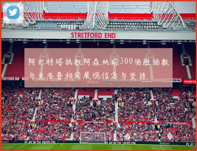 阿尔特塔执教阿森纳前300场胜场数与克洛普相同展现信念与坚持