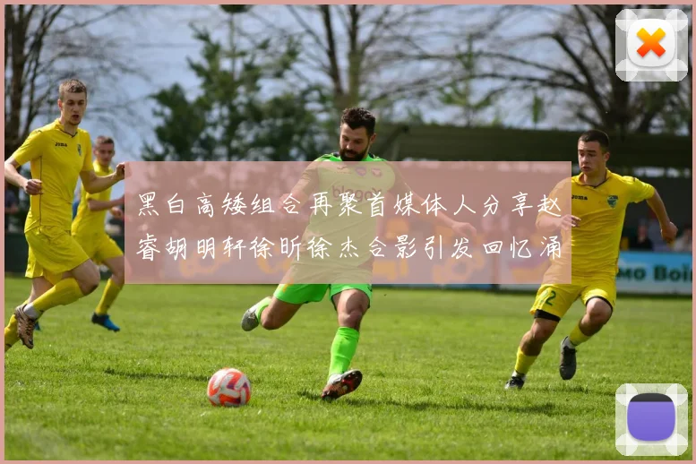 黑白高矮组合再聚首媒体人分享赵睿胡明轩徐昕徐杰合影引发回忆涌现