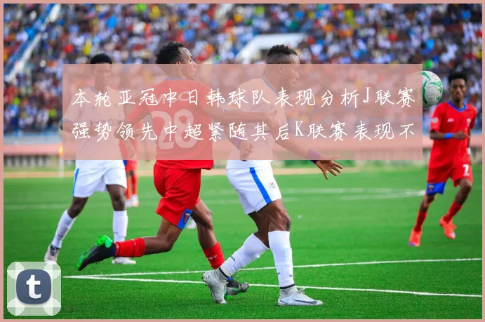 本轮亚冠中日韩球队表现分析J联赛强势领先中超紧随其后K联赛表现不佳