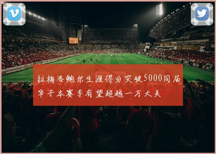 拉梅洛鲍尔生涯得分突破5000同届华子本赛季有望超越一万大关