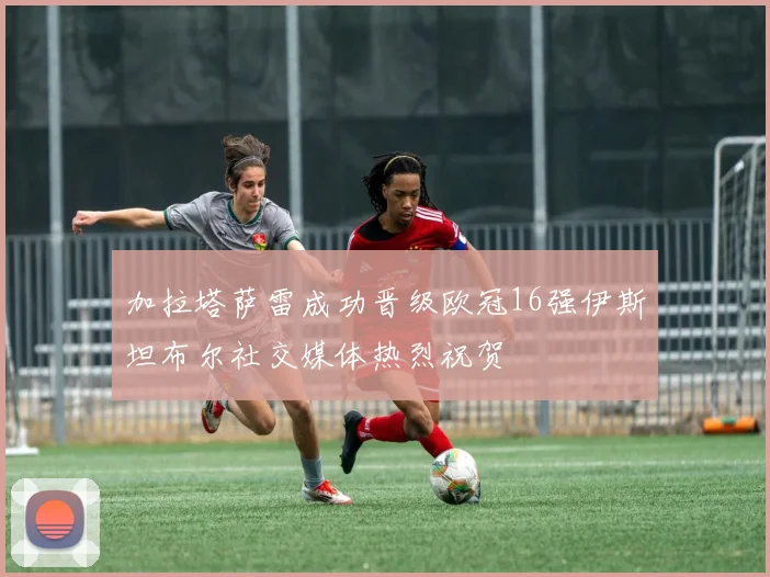 加拉塔萨雷成功晋级欧冠16强伊斯坦布尔社交媒体热烈祝贺