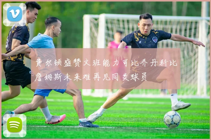 费尔顿盛赞文班能力可比乔丹科比詹姆斯未来难再见同类球员