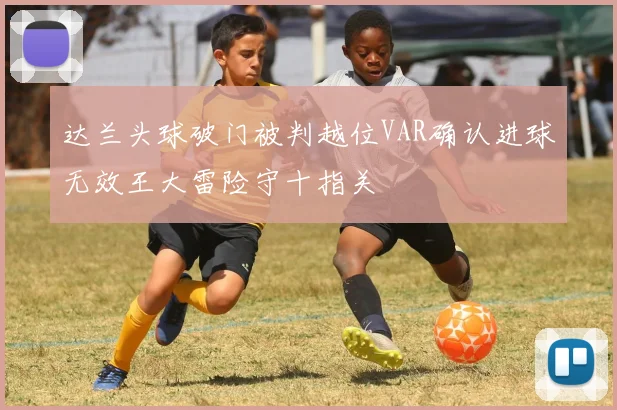 达兰头球破门被判越位VAR确认进球无效王大雷险守十指关