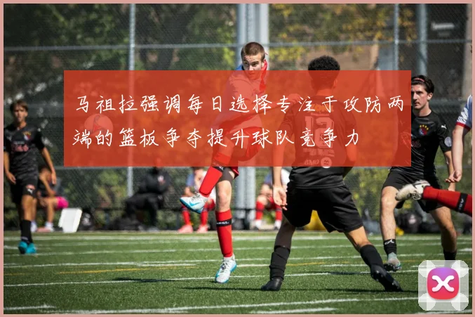马祖拉强调每日选择专注于攻防两端的篮板争夺提升球队竞争力
