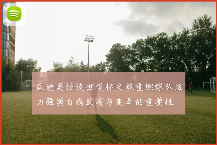瓜迪奥拉谈世俱杯之旅重燃球队活力强调自我反省与变革的重要性