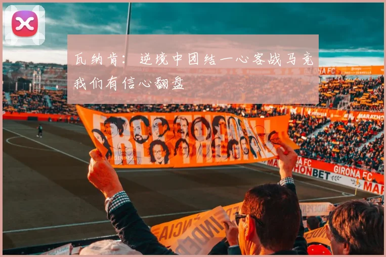 瓦纳肯：逆境中团结一心客战马竞我们有信心翻盘