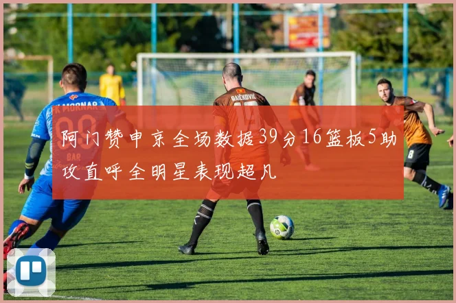 阿门赞申京全场数据39分16篮板5助攻直呼全明星表现超凡