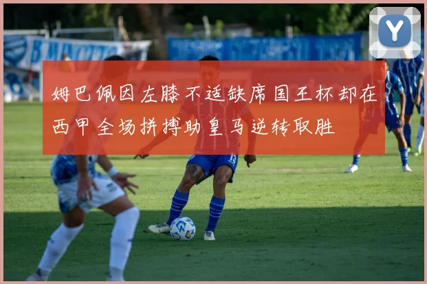 姆巴佩因左膝不适缺席国王杯却在西甲全场拼搏助皇马逆转取胜