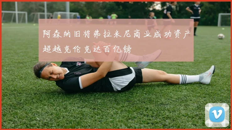 阿森纳旧将弗拉米尼商业成功资产超越克伦克达百亿镑